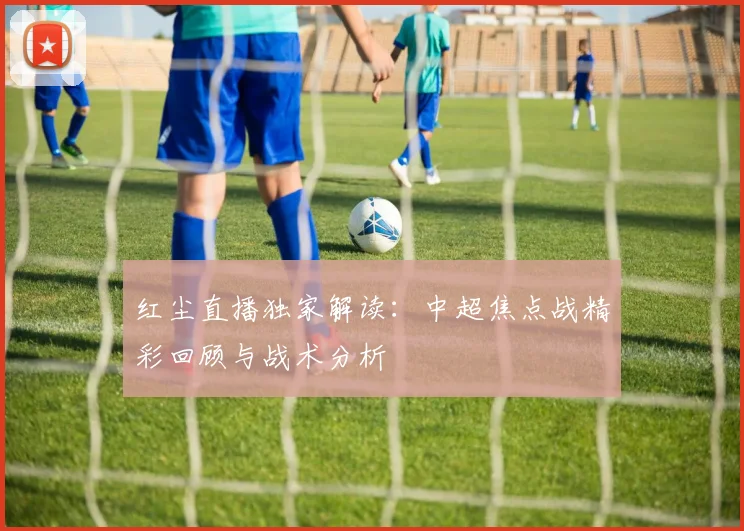 红尘直播独家解读：中超焦点战精彩回顾与战术分析