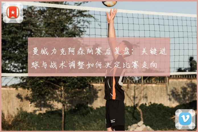 曼城力克阿森纳赛后复盘：关键进球与战术调整如何决定比赛走向