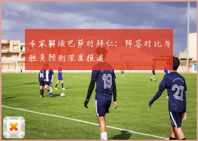 专家解读巴萨对拜仁：阵容对比与胜负预测深度报道