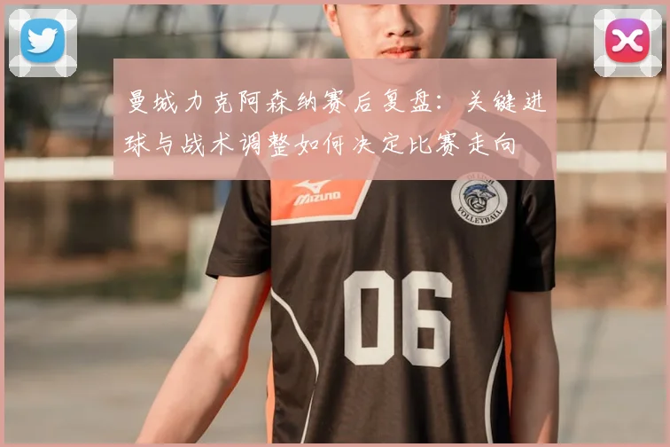 曼城力克阿森纳赛后复盘：关键进球与战术调整如何决定比赛走向